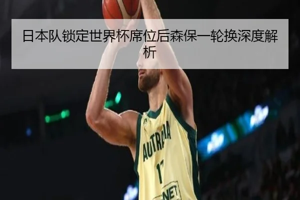 日本队锁定世界杯席位后森保一轮换深度解析