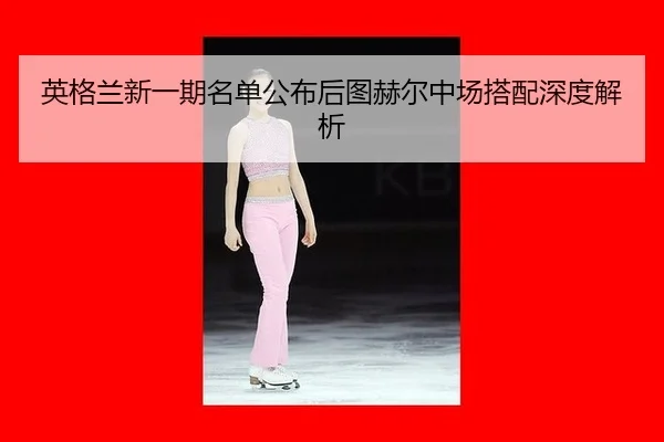 英格兰新一期名单公布后图赫尔中场搭配深度解析